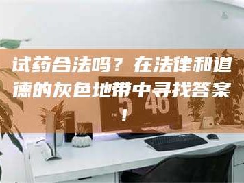 醴陵试药合法吗？在法律和道德的灰色地带中寻找答案！