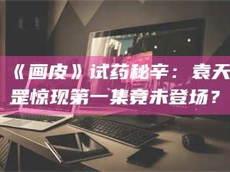 醴陵《画皮》试药秘辛：袁天罡惊现第一集竟未登场？