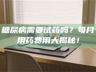醴陵糖尿病需要试药吗？每月用药费用大揭秘！