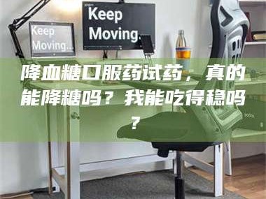 醴陵降血糖口服药试药，真的能降糖吗？我能吃得稳吗？