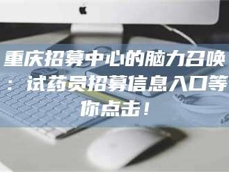 醴陵重庆招募中心的脑力召唤：试药员招募信息入口等你点击！