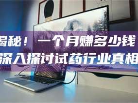 醴陵揭秘！一个月赚多少钱？深入探讨试药行业真相
