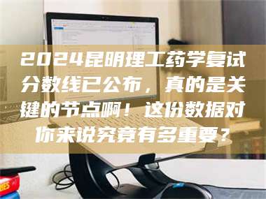 醴陵2024昆明理工药学复试分数线已公布，真的是关键的节点啊！这份数据对你来说究竟有多重要？ 第1张