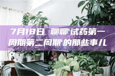 醴陵7月18日 聊聊'试药第一周期第二周期'的那些事儿 第1张