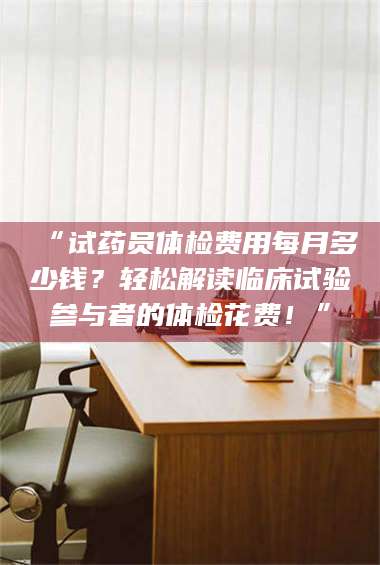 醴陵“试药员体检费用每月多少钱？轻松解读临床试验参与者的体检花费！” 第1张