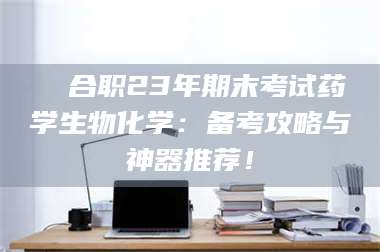 醴陵❚ 合职23年期末考试药学生物化学：备考攻略与神器推荐！ 第1张