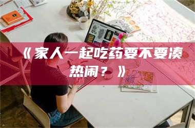 醴陵《家人一起吃药要不要凑热闹？》 第1张