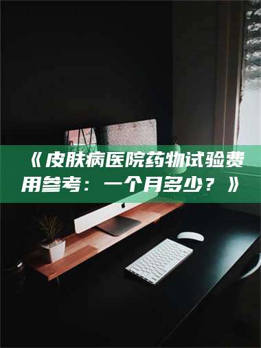 醴陵《皮肤病医院药物试验费用参考：一个月多少？》 第1张