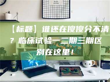 醴陵【标题】谁还在傻傻分不清？临床试验一二期三期区别在这里！ 第1张