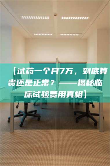 醴陵【试药一个月7万，到底算贵还是正常？——揭秘临床试验费用真相】 第1张