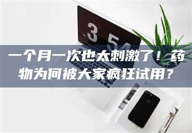 醴陵一个月一次也太刺激了！药物为何被大家疯狂试用？ 第1张