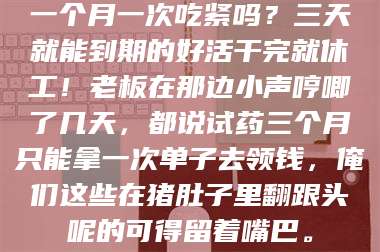 醴陵一个月一次吃紧吗？三天就能到期的好活干完就休工！老板在那边小声哼唧了几天，都说试药三个月只能拿一次单子去领钱，俺们这些在猪肚子里翻跟头呢的可得留着嘴巴。 第1张
