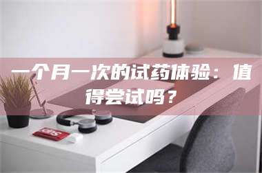 醴陵一个月一次的试药体验：值得尝试吗？ 第1张