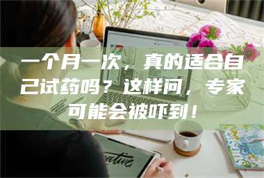 醴陵一个月一次，真的适合自己试药吗？这样问，专家可能会被吓到！ 第1张