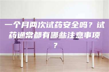 醴陵一个月两次试药安全吗？试药通常都有哪些注意事项？ 第1张