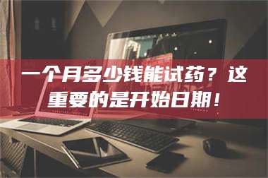 醴陵一个月多少钱能试药？这重要的是开始日期！ 第1张