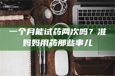 醴陵一个月能试药两次吗？准妈妈用药那些事儿 第1张