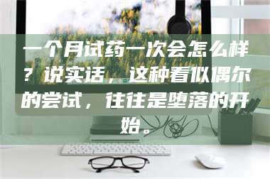 醴陵一个月试药一次会怎么样？说实话，这种看似偶尔的尝试，往往是堕落的开始。 第1张