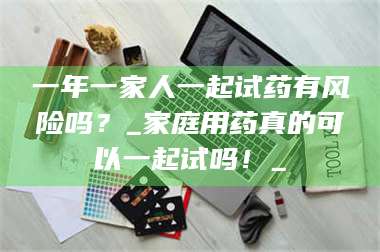 醴陵一年一家人一起试药有风险吗？_家庭用药真的可以一起试吗！_ 第1张