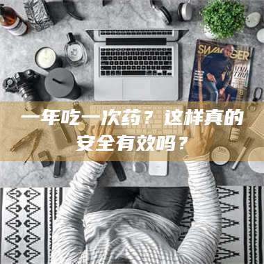 醴陵一年吃一次药？这样真的安全有效吗？ 第1张