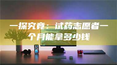 醴陵一探究竟：试药志愿者一个月能拿多少钱 第1张