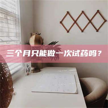 醴陵三个月只能做一次试药吗？ 第1张