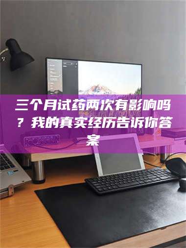 醴陵三个月试药两次有影响吗？我的真实经历告诉你答案 第1张