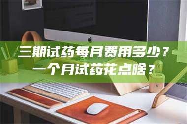 醴陵三期试药每月费用多少？一个月试药花点啥？ 第1张