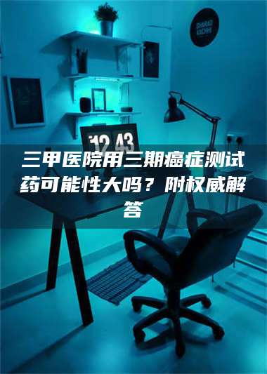 醴陵三甲医院用三期***测试药可能性大吗？附权威解答 第1张