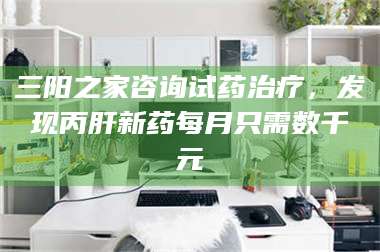 醴陵三阳之家咨询试药***，发现丙肝新药每月只需数千元 第1张