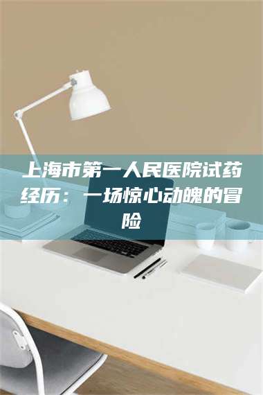 醴陵上海市第一人民医院试药经历：一场惊心动魄的冒险 第1张