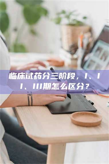 醴陵临床试药分三阶段，I、II、III期怎么区分？ 第1张