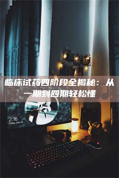 醴陵临床试药四阶段全揭秘：从一期到四期轻松懂 第1张