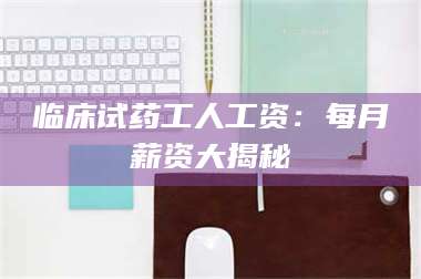 醴陵临床试药工人工资：每月薪资大揭秘 第1张