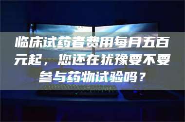 醴陵临床试药者费用每月五百元起，您还在犹豫要不要参与药物试验吗？ 第1张