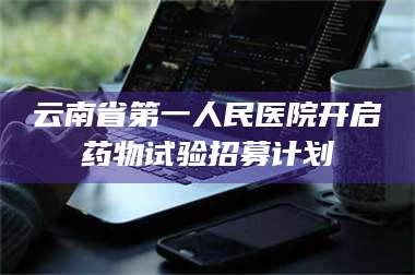 醴陵云南省第一人民医院开启药物试验招募计划 第1张