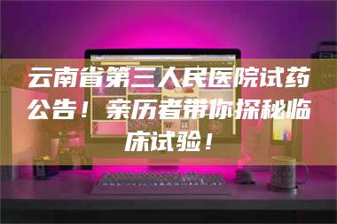 醴陵云南省第三人民医院试药公告！亲历者带你探秘临床试验！ 第1张