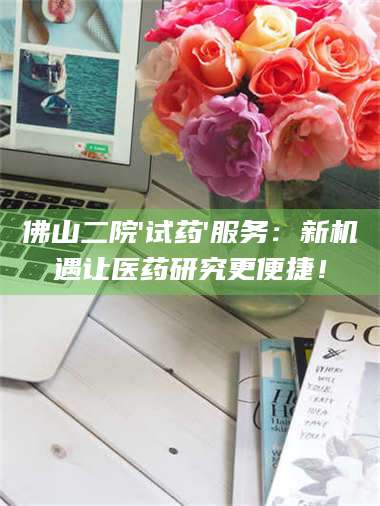醴陵佛山二院'试药'服务:新机遇让医药研究更便捷! 第1张 醴陵佛山二院'试药'服务:新机遇让医药研究更便捷! 第1张