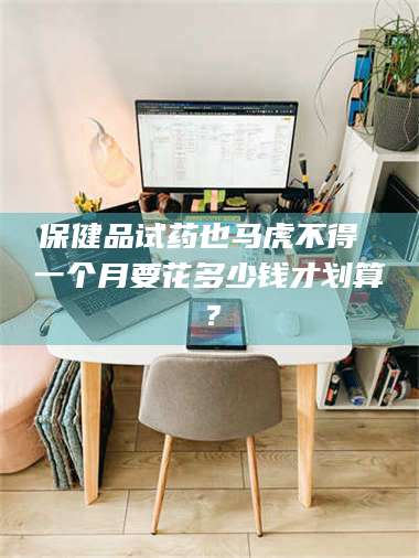 醴陵保健品试药也马虎不得 一个月要花多少钱才划算？ 第1张