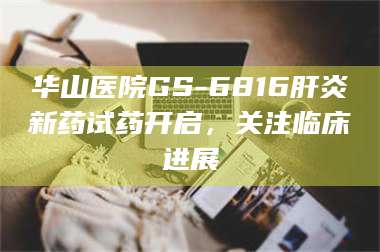 醴陵华山医院GS-6816肝炎新药试药开启，关注临床进展 第1张