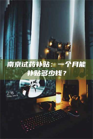醴陵南京试药补贴：一个月能补贴多少钱？ 第1张