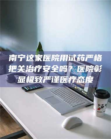 醴陵南宁这家医院用试药严格把关***安全吗？医院彰显极致严谨医疗态度 第1张