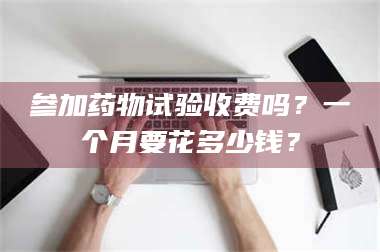 醴陵参加药物试验收费吗？一个月要花多少钱？ 第1张