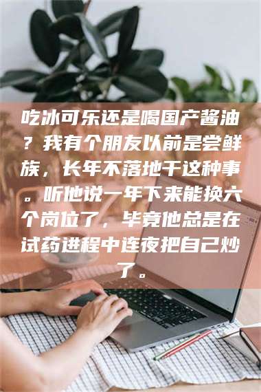 醴陵吃冰可乐还是喝国产酱油?我有个朋友以前是尝鲜族,长年不落地干这种事。听他说一年下来能换六个岗位了,毕竟他总是在试药进程中连夜把自己炒了。 第1张 醴陵吃冰可乐还是喝国产酱油?我有个朋友以前是尝鲜族,长年不落地干这种事。听他说一年下来能换六个岗位了,毕竟他总是在试药进程中连夜把自己炒了。 第1张