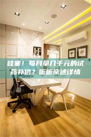 醴陵哇塞！每月拿几千元的试药补偿？听听亲述详情 第1张