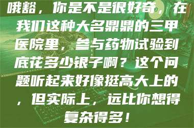 醴陵哦豁，你是不是很好奇，在我们这种大名鼎鼎的三甲医院里，参与药物试验到底花多少银子啊？这个问题听起来好像挺高大上的，但实际上，远比你想得复杂得多！ 第1张