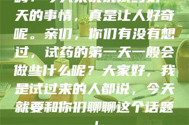 醴陵嗨！今天来说说试药第一天的事情，真是让人好奇呢。亲们，你们有没有想过，试药的第一天一般会做些什么呢？大家好，我是试过来的人都说，今天就要和你们聊聊这个话题！ 第1张