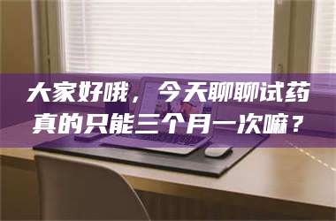 醴陵大家好哦，今天聊聊试药真的只能三个月一次嘛？ 第1张