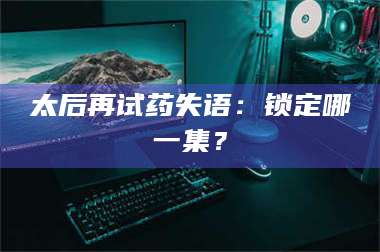 醴陵太后再试药失语：锁定哪一集？ 第1张