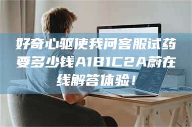 醴陵好奇心驱使我问客服试药要多少钱A1B1C2A蔚在线解答体验！ 第1张